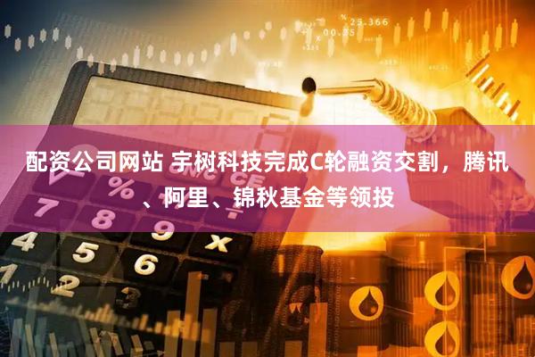 配资公司网站 宇树科技完成C轮融资交割，腾讯、阿里、锦秋基金等领投