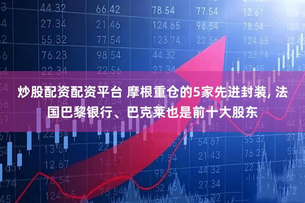 炒股配资配资平台 摩根重仓的5家先进封装, 法国巴黎银行、巴克莱也是前十大股东