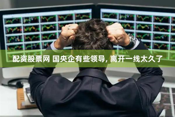 配资股票网 国央企有些领导, 离开一线太久了