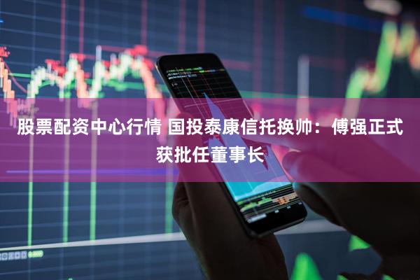 股票配资中心行情 国投泰康信托换帅：傅强正式获批任董事长