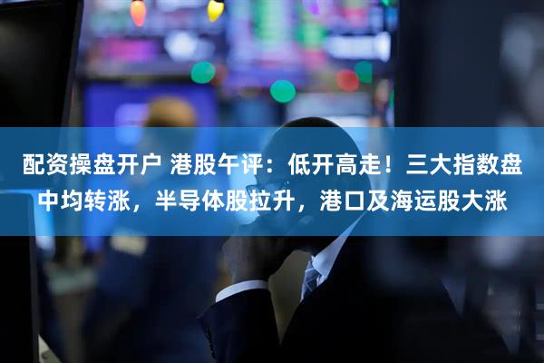 配资操盘开户 港股午评：低开高走！三大指数盘中均转涨，半导体股拉升，港口及海运股大涨