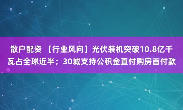 散户配资 【行业风向】光伏装机突破10.8亿千瓦占全球近半；30城支持公积金直付购房首付款