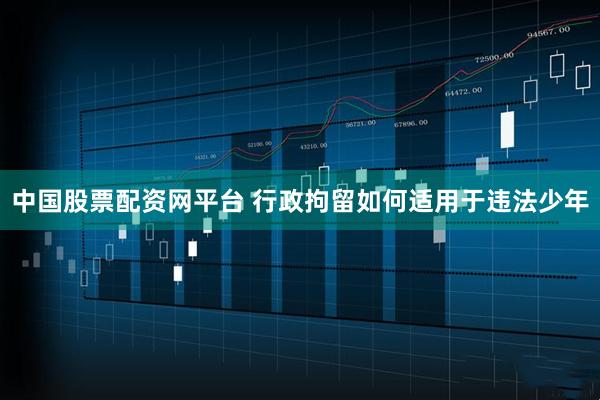 中国股票配资网平台 行政拘留如何适用于违法少年