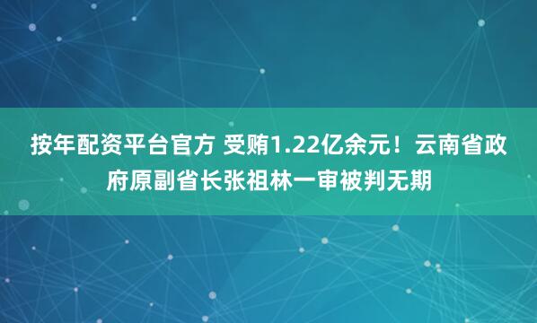 按年配资平台官方 受贿1.22亿余元！云南省政府原副省长张祖林一审被判无期