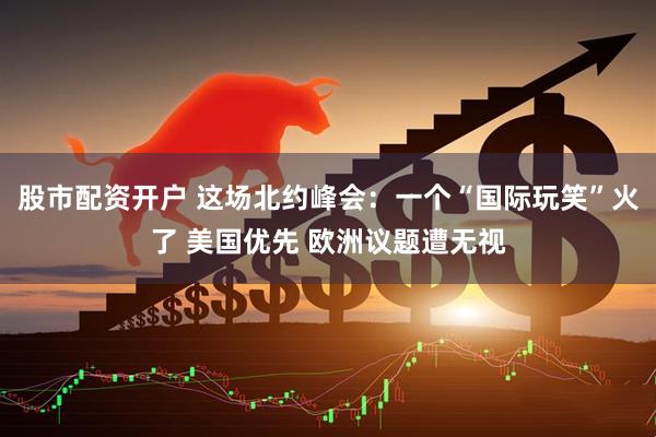 股市配资开户 这场北约峰会：一个“国际玩笑”火了 美国优先 欧洲议题遭无视