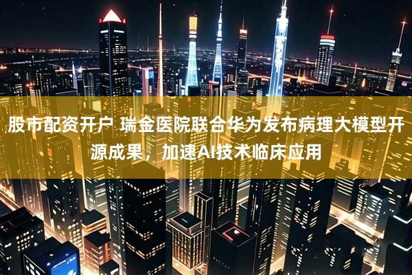 股市配资开户 瑞金医院联合华为发布病理大模型开源成果，加速AI技术临床应用