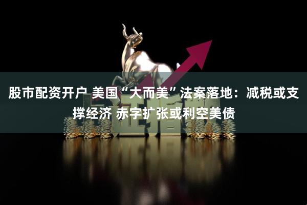 股市配资开户 美国“大而美”法案落地：减税或支撑经济 赤字扩张或利空美债
