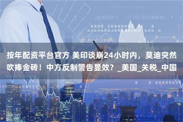 按年配资平台官方 美印谈崩24小时内，莫迪突然吹捧金砖！中方反制警告显效？_美国_关税_中国