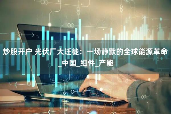 炒股开户 光伏厂大迁徙：一场静默的全球能源革命_中国_组件_产能