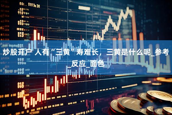 炒股开户 人有“三黄”寿难长，三黄是什么呢_参考_反应_面色