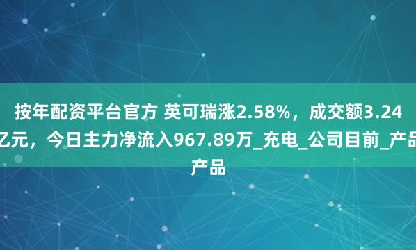 按年配资平台官方 英可瑞涨2.58%，成交额3.24亿元，今日主力净流入967.89万_充电_公司目前_产品