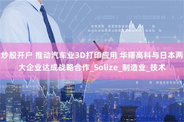 炒股开户 推动汽车业3D打印应用 华曙高科与日本两大企业达成战略合作_Solize_制造业_技术