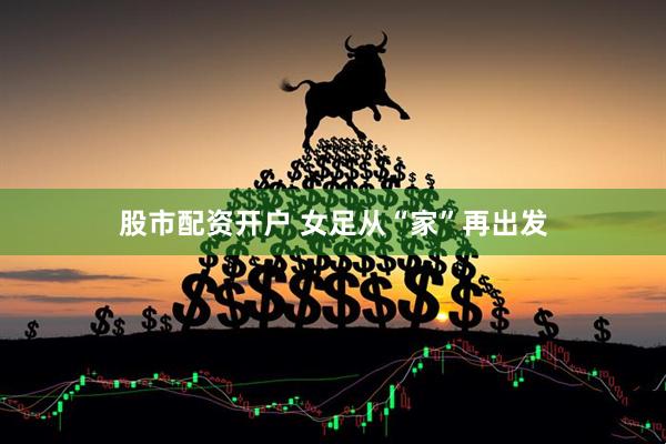 股市配资开户 女足从“家”再出发