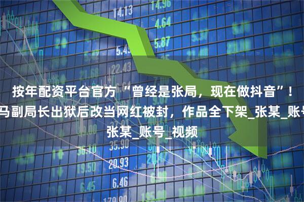 按年配资平台官方 “曾经是张局，现在做抖音”！河北落马副局长出狱后改当网红被封，作品全下架_张某_账号_视频