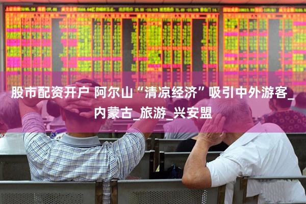 股市配资开户 阿尔山“清凉经济”吸引中外游客_内蒙古_旅游_兴安盟