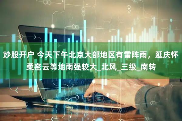 炒股开户 今天下午北京大部地区有雷阵雨，延庆怀柔密云等地雨强较大_北风_三级_南转