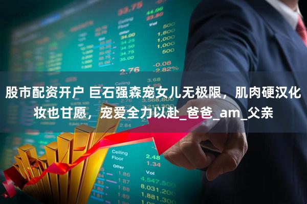 股市配资开户 巨石强森宠女儿无极限，肌肉硬汉化妆也甘愿，宠爱全力以赴_爸爸_am_父亲