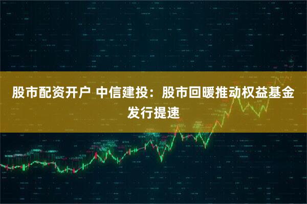 股市配资开户 中信建投：股市回暖推动权益基金发行提速