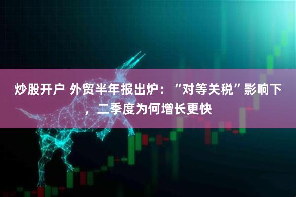 炒股开户 外贸半年报出炉：“对等关税”影响下，二季度为何增长更快