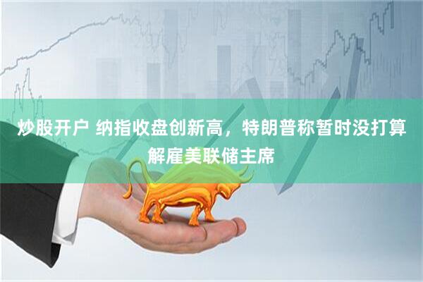 炒股开户 纳指收盘创新高，特朗普称暂时没打算解雇美联储主席