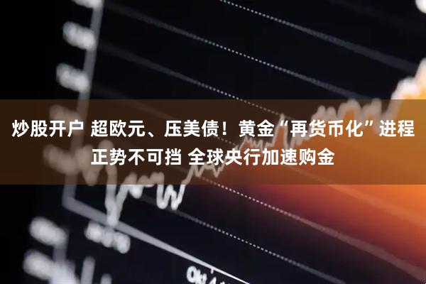 炒股开户 超欧元、压美债！黄金“再货币化”进程正势不可挡 全球央行加速购金
