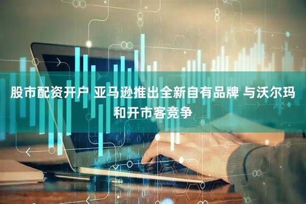 股市配资开户 亚马逊推出全新自有品牌 与沃尔玛和开市客竞争