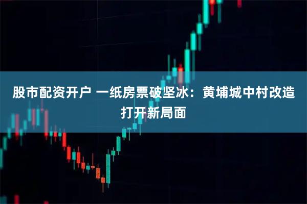 股市配资开户 一纸房票破坚冰:黄埔城中村改造打开新局面