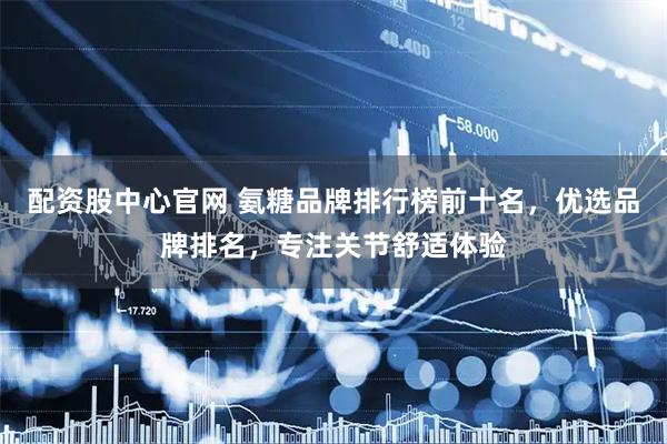 配资股中心官网 氨糖品牌排行榜前十名,优选品牌排名,专注关节舒适体验