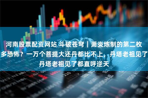 河南股票配资网站 斗破苍穹｜萧炎炼制的第二枚九品丹药有多恐怖？一万个菩提大还丹都比不上，丹塔老祖见了都直呼逆天