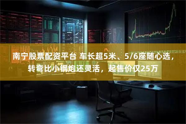 南宁股票配资平台 车长超5米、5/6座随心选，转弯比小钢炮还灵活，起售价仅25万