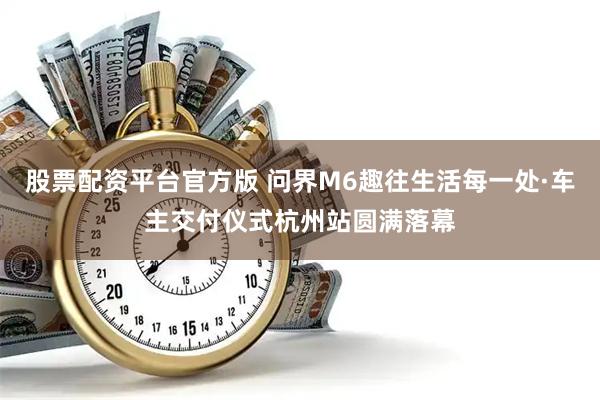 股票配资平台官方版 问界M6趣往生活每一处·车主交付仪式杭州站圆满落幕