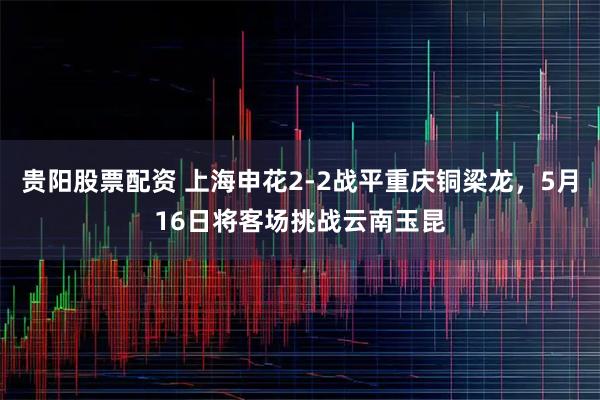 贵阳股票配资 上海申花2-2战平重庆铜梁龙，5月16日将客场挑战云南玉昆