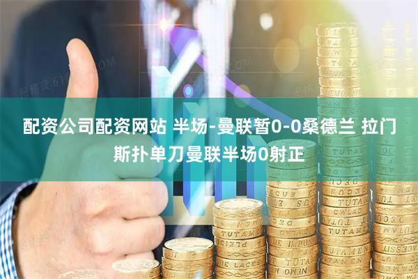 配资公司配资网站 半场-曼联暂0-0桑德兰 拉门斯扑单刀曼联半场0射正
