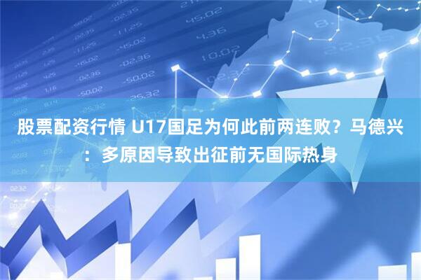 股票配资行情 U17国足为何此前两连败？马德兴：多原因导致出征前无国际热身