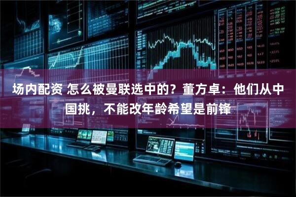 场内配资 怎么被曼联选中的？董方卓：他们从中国挑，不能改年龄希望是前锋