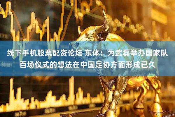 线下手机股票配资论坛 东体:为武磊举办国家队百场仪式的想法在中国足协方面形成已久