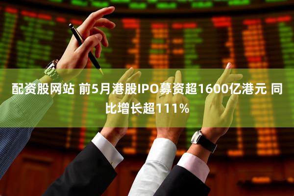配资股网站 前5月港股IPO募资超1600亿港元 同比增长超111%