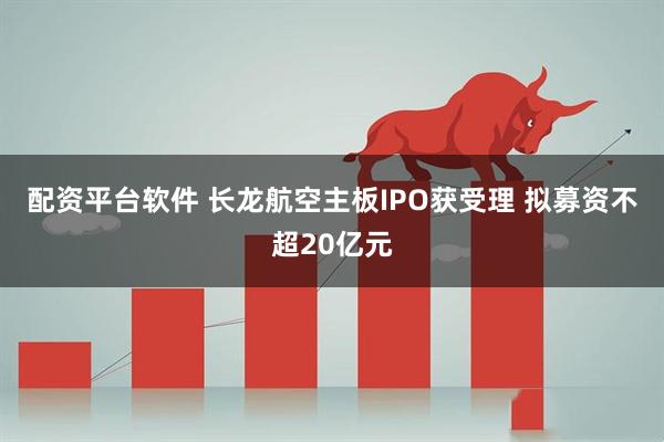配资平台软件 长龙航空主板IPO获受理 拟募资不超20亿元
